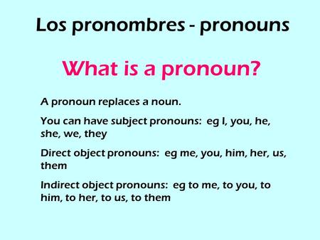 Los pronombres - pronouns What is a pronoun? A pronoun replaces a noun. You can have subject pronouns: eg I, you, he, she, we, they Direct object pronouns: