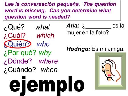 ¿Qué? what ¿Cuál? which ¿Quién? who ¿Por qué? why ¿Dónde? where ¿Cuándo? when Ana: ¿________ es la mujer en la foto? Rodrigo: Es mi amiga. Lee la conversación.