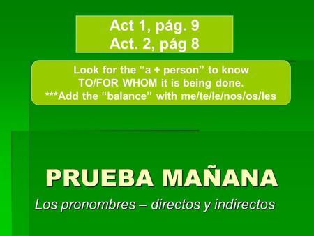 PRUEBA MAÑANA Los pronombres – directos y indirectos Act 1, pág. 9 Act. 2, pág 8 Look for the a + person to know TO/FOR WHOM it is being done. ***Add the.