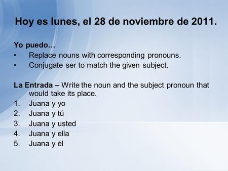 Hoy es lunes, el 28 de noviembre de 2011. Yo puedo… Replace nouns with corresponding pronouns. Conjugate ser to match the given subject. La Entrada – Write.