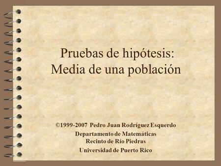 Pruebas de hipótesis: Media de una población ©1999-2007 Pedro Juan Rodríguez Esquerdo Departamento de Matemáticas Recinto de Río Piedras Universidad de.