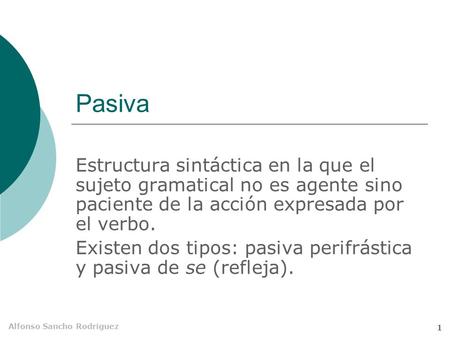 Pasiva Estructura sintáctica en la que el sujeto gramatical no es agente sino paciente de la acción expresada por el verbo. Existen dos tipos: pasiva perifrástica.