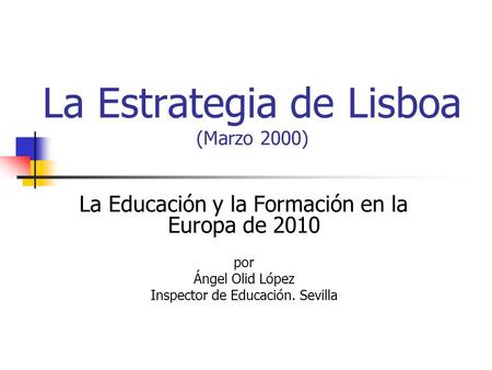 La Estrategia de Lisboa (Marzo 2000) La Educación y la Formación en la Europa de 2010 por Ángel Olid López Inspector de Educación. Sevilla.