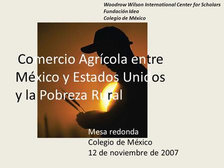 Comercio Agrícola entre México y Estados Unidos y la Pobreza Rural Woodrow Wilson International Center for Scholars Fundación Idea Colegio de México Mesa.