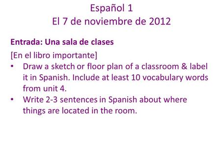 Español 1 El 7 de noviembre de 2012 Entrada: Una sala de clases [En el libro importante] Draw a sketch or floor plan of a classroom & label it in Spanish.