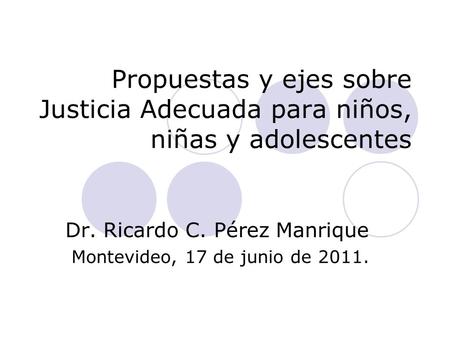 Propuestas y ejes sobre Justicia Adecuada para niños, niñas y adolescentes Dr. Ricardo C. Pérez Manrique Montevideo, 17 de junio de 2011.