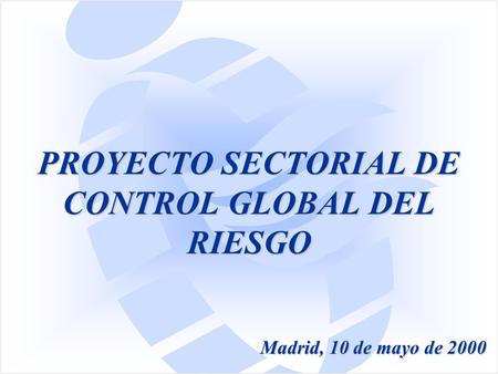 PROYECTO SECTORIAL DE CONTROL GLOBAL DEL RIESGO Madrid, 10 de mayo de 2000.