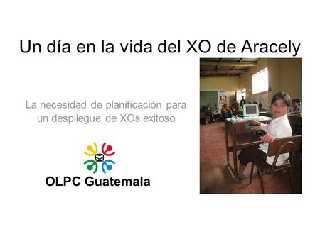 Un día en la vida del XO de Aracely OLPC Guatemala La necesidad de planificación para un despliegue de XOs exitoso.
