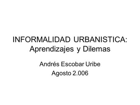 INFORMALIDAD URBANISTICA: Aprendizajes y Dilemas Andrés Escobar Uribe Agosto 2.006.
