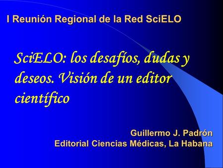 I Reunión Regional de la Red SciELO Guillermo J. Padrón Editorial Ciencias Médicas, La Habana SciELO: los desafíos, dudas y deseos. Visión de un editor.