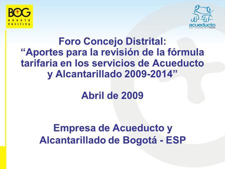 Foro Concejo Distrital: Aportes para la revisión de la fórmula tarifaria en los servicios de Acueducto y Alcantarillado 2009-2014 Abril de 2009 Empresa.