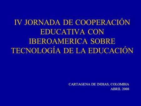 IV JORNADA DE COOPERACIÓN EDUCATIVA CON IBEROAMERICA SOBRE TECNOLOGÍA DE LA EDUCACIÓN CARTAGENA DE INDIAS, COLOMBIA ABRIL 2008.