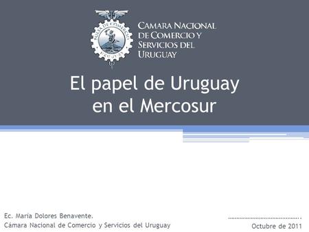 El papel de Uruguay en el Mercosur Ec. María Dolores Benavente. Cámara Nacional de Comercio y Servicios del Uruguay …………………………………….. Octubre de 2011.