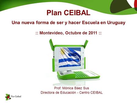 Plan CEIBAL Una nueva forma de ser y hacer Escuela en Uruguay :: Montevideo, Octubre de 2011 :: Prof. Mónica Báez Sus Directora de Educación - Centro CEIBAL.