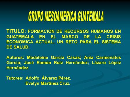 TITULO : FORMACION DE RECURSOS HUMANOS EN GUATEMALA EN EL MARCO DE LA CRISIS ECONOMICA ACTUAL, UN RETO PARA EL SISTEMA DE SALUD. Autores: Madeleine García.