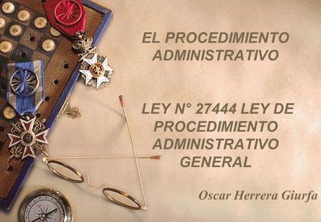 EL PROCEDIMIENTO ADMINISTRATIVO LEY N° 27444 LEY DE PROCEDIMIENTO ADMINISTRATIVO GENERAL Oscar Herrera Giurfa.