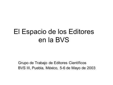 El Espacio de los Editores en la BVS Grupo de Trabajo de Editores Científicos BVS III, Puebla, México, 5-6 de Mayo de 2003.