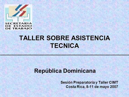TALLER SOBRE ASISTENCIA TECNICA República Dominicana Sesión Preparatoria y Taller CIMT Costa Rica, 8-11 de mayo 2007.