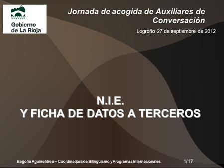Jornada de acogida de Auxiliares de Conversación Logroño 27 de septiembre de 2012 N.I.E. Y FICHA DE DATOS A TERCEROS 1/17 Begoña Aguirre Brea – Coordinadora.