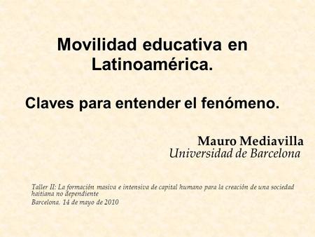 Movilidad educativa en Latinoamérica. Claves para entender el fenómeno. Mauro Mediavilla Universidad de Barcelona Taller II: La formación masiva e intensiva.