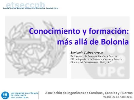 Conocimiento y formación: más allá de Bolonia Asociación de Ingenieros de Caminos, Canales y Puertos Madrid 28 de Abril 2011 Benjamín Suárez Arroyo Dr.