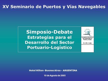 Simposio-Debate Estrategias para el Desarrollo del Sector Portuario-Logístico Hotel Hilton- Buenos Aires - ARGENTINA 10 de Agosto de 2005 XV Seminario.