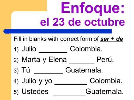 Enfoque: el 23 de octubre Fill in blanks with correct form of ser + de 1) Julio _______ Colombia. 2) Marta y Elena ______ Perú. 3) Tú _______ Guatemala.