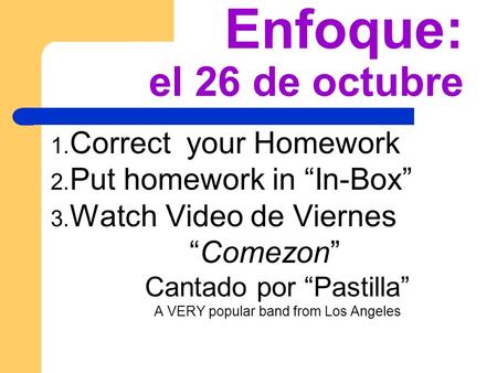 Enfoque: el 26 de octubre 1. Correct your Homework 2. Put homework in In-Box 3. Watch Video de Viernes Comezon Cantado por Pastilla A VERY popular band.