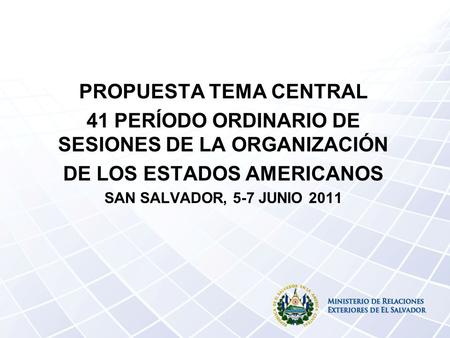 PROPUESTA TEMA CENTRAL 41 PERÍODO ORDINARIO DE SESIONES DE LA ORGANIZACIÓN DE LOS ESTADOS AMERICANOS SAN SALVADOR, 5-7 JUNIO 2011.