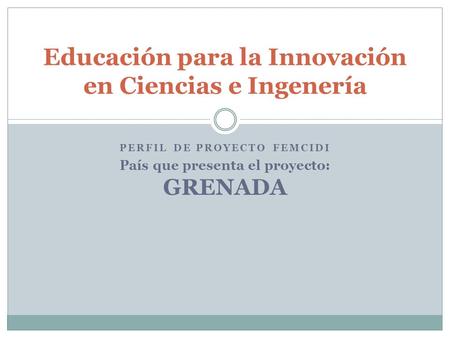 PERFIL DE PROYECTO FEMCIDI País que presenta el proyecto: GRENADA Educación para la Innovación en Ciencias e Ingenería.