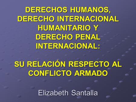 DERECHOS HUMANOS, DERECHO INTERNACIONAL HUMANITARIO Y DERECHO PENAL INTERNACIONAL: SU RELACIÓN RESPECTO AL CONFLICTO ARMADO Elizabeth Santalla.