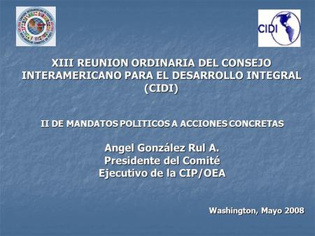 Washington, Mayo 2008 II DE MANDATOS POLITICOS A ACCIONES CONCRETAS Angel González Rul A. Presidente del Comité Ejecutivo de la CIP/OEA XIII REUNION ORDINARIA.