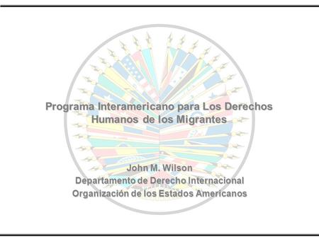 Programa Interamericano para Los Derechos Humanos de los Migrantes John M. Wilson Departamento de Derecho Internacional Organización de los Estados Americanos.
