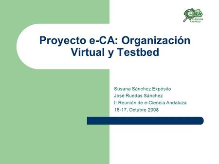 Proyecto e-CA: Organización Virtual y Testbed Susana Sánchez Expósito José Ruedas Sánchez II Reunión de e-Ciencia Andaluza 16-17, Octubre 2008.