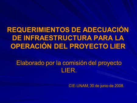 REQUERIMIENTOS DE ADECUACIÓN DE INFRAESTRUCTURA PARA LA OPERACIÓN DEL PROYECTO LIER Elaborado por la comisión del proyecto LIER. CIE-UNAM, 30 de junio.