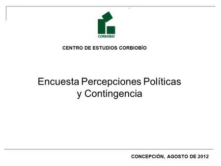 CENTRO DE ESTUDIOS CORBIOBÍO Encuesta Percepciones Políticas y Contingencia CONCEPCIÓN, AGOSTO DE 2012.