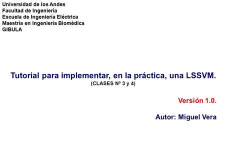 Tutorial para implementar, en la práctica, una LSSVM. (CLASES Nº 3 y 4) Versión 1.0. Autor: Miguel Vera Universidad de los Andes Facultad de Ingeniería.