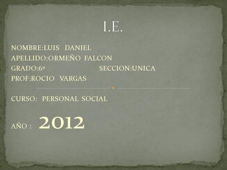 NOMBRE:LUIS DANIEL APELLIDO:ORMEÑO FALCON GRADO:6º SECCION:UNICA PROF:ROCIO VARGAS CURSO: PERSONAL SOCIAL AÑO : 2012.