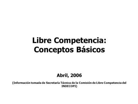 Libre Competencia: Conceptos Básicos Abril, 2006 (Información tomada de Secretaría Técnica de la Comisión de Libre Competencia del INDECOPI)