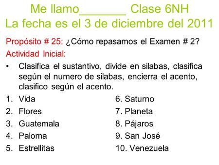 Me llamo_______ Clase 6NH La fecha es el 3 de diciembre del 2011 Propósito # 25: ¿Cómo repasamos el Examen # 2? Actividad Inicial: Clasifica el sustantivo,