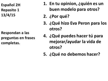 Español 2H Repasito 1 13/4/15 1.En tu opinion, ¿quién es un buen modelo para otros? 2.¿Por qué? 3.¿Qué hizo Eva Peron para los otros? 4.¿Qué puedes hacer.