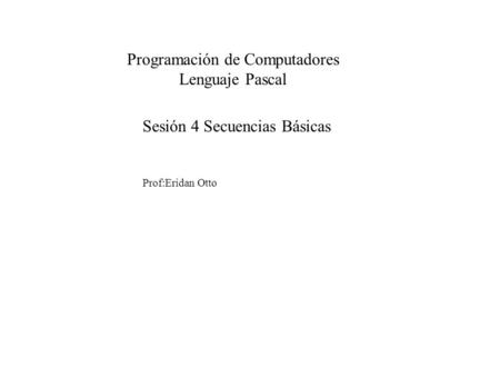 Sesión 4 Secuencias Básicas Prof:Eridan Otto Programación de Computadores Lenguaje Pascal.