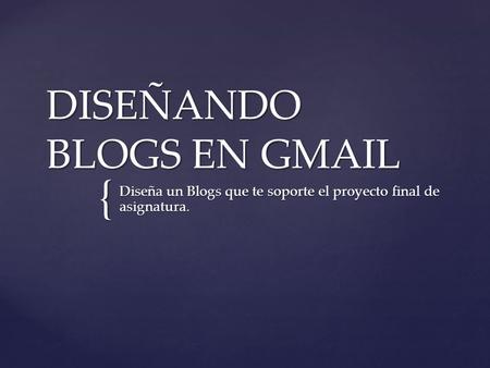 { DISEÑANDO BLOGS EN GMAIL Diseña un Blogs que te soporte el proyecto final de asignatura.
