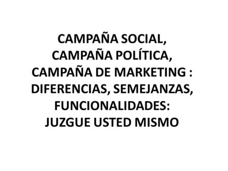 CAMPAÑA SOCIAL, CAMPAÑA POLÍTICA, CAMPAÑA DE MARKETING : DIFERENCIAS, SEMEJANZAS, FUNCIONALIDADES: JUZGUE USTED MISMO.