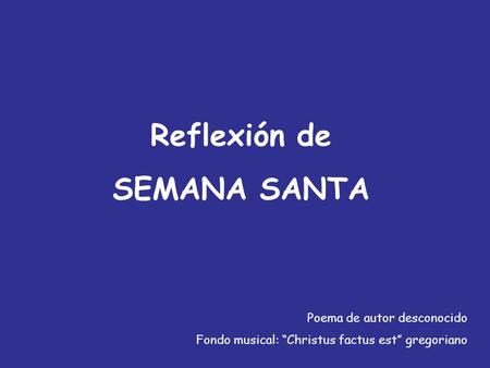 Reflexión de SEMANA SANTA Poema de autor desconocido Fondo musical: “Christus factus est” gregoriano.