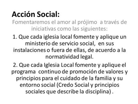 Acción Social: Fomentaremos el amor al prójimo a través de iniciativas como las siguientes: 1. Que cada iglesia local fomente y aplique un ministerio de.