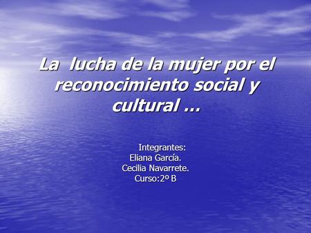 La lucha de la mujer por el reconocimiento social y cultural … Integrantes: Integrantes: Eliana García. Cecilia Navarrete. Curso:2º B.
