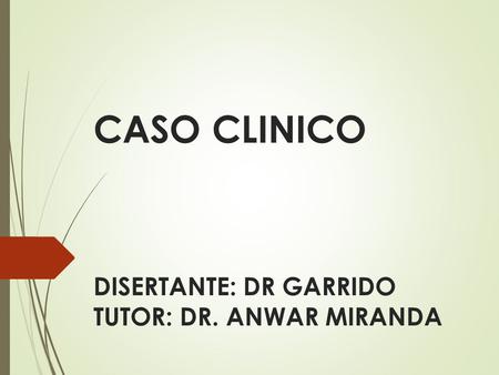 CASO CLINICO DISERTANTE: DR GARRIDO TUTOR: DR. ANWAR MIRANDA