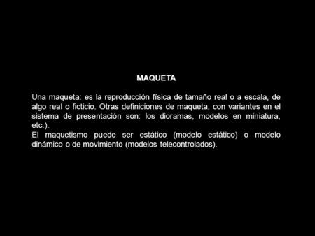 MAQUETA Una maqueta: es la reproducción física de tamaño real o a escala, de algo real o ficticio. Otras definiciones de maqueta, con variantes en el sistema.