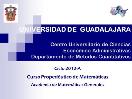 UNIVERSIDAD DE GUADALAJARA Centro Universitario de Ciencias Económico Administrativas Departamento de Métodos Cuantitativos Ciclo 2012-A Curso Propedéutico.